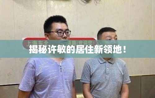 揭秘许敏的居住新领地！